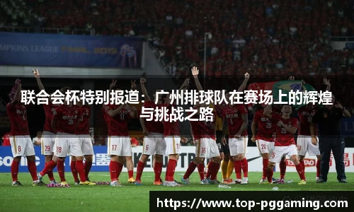 联合会杯特别报道：广州排球队在赛场上的辉煌与挑战之路